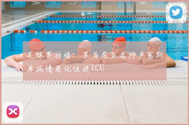 足球界祈福：罗马尼亚名帅卢塞斯库病情恶化住进ICU