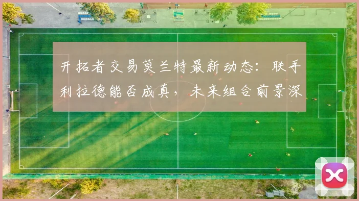 开拓者交易莫兰特最新动态:联手利拉德能否成真,未来组合前景深度分析