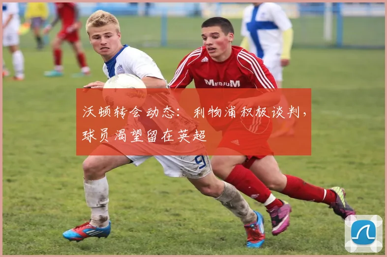 沃顿转会动态：利物浦积极谈判，球员渴望留在英超
