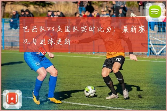 巴西队vs美国队实时比分：最新赛况与进球更新