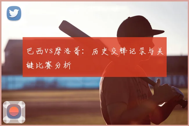 巴西vs摩洛哥:历史交锋记录与关键比赛分析