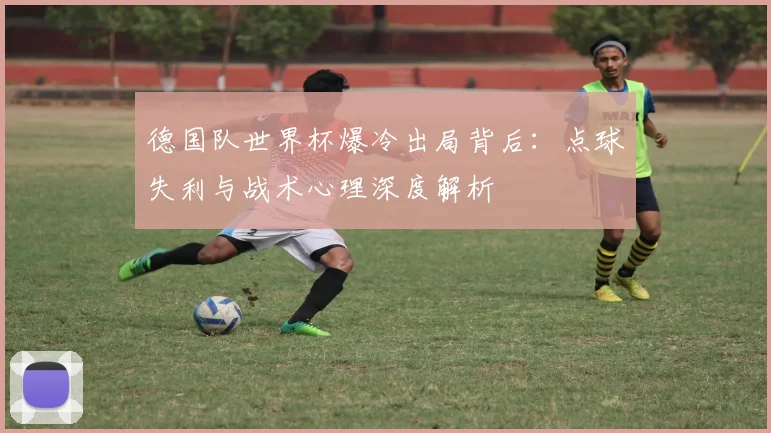 德国队世界杯爆冷出局背后:点球失利与战术心理深度解析