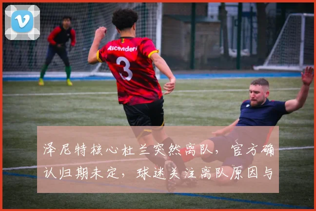 泽尼特核心杜兰突然离队,官方确认归期未定,球迷关注离队原因与未来动态