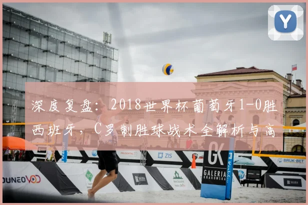 深度复盘:2018世界杯葡萄牙1-0胜西班牙,C罗制胜球战术全解析与高清集锦