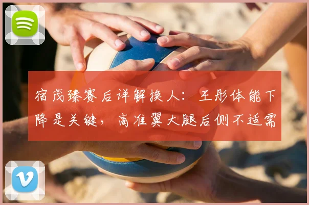 宿茂臻赛后详解换人:王彤体能下降是关键,高准翼大腿后侧不适需观察
