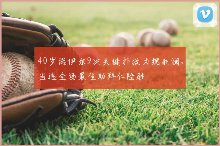 40岁诺伊尔9次关键扑救力挽狂澜,当选全场最佳助拜仁险胜