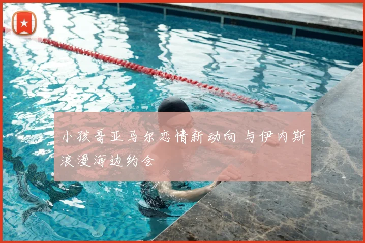 小孩哥亚马尔恋情新动向 与伊内斯浪漫海边约会